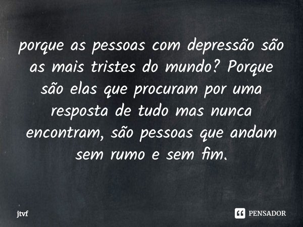 ⁠porque as pessoas com depressão são as mais tristes do mundo? Porque são elas que procuram por uma resposta de tudo mas nunca encontram, são pessoas que andam ... Frase de jtvf.
