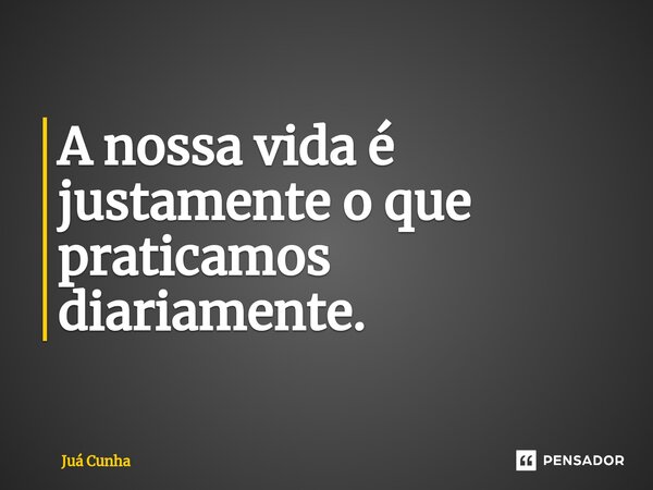 ⁠A nossa vida é justamente o que praticamos diariamente.... Frase de Juá Cunha.
