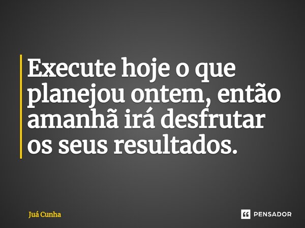 ⁠Execute hoje o que planejou ontem, então amanhã irá desfrutar os seus resultados.... Frase de Juá Cunha.