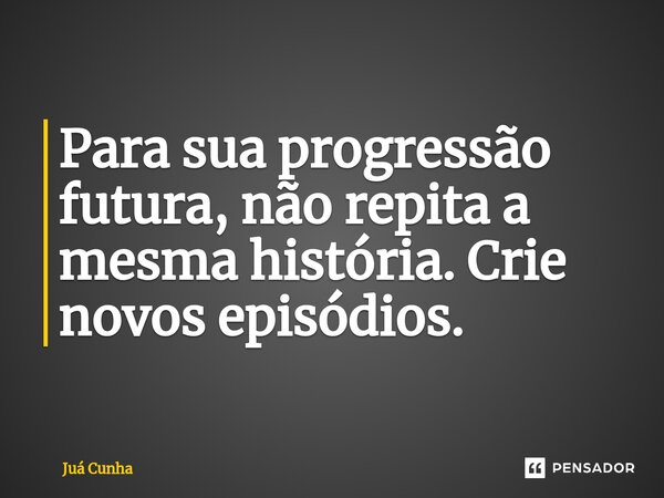 ⁠Para sua progressão futura, não repita a mesma história. Crie novos episódios.... Frase de Juá Cunha.