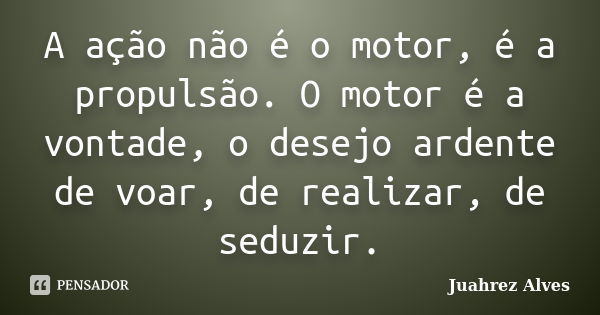 A ação não é o motor, é a propulsão. O motor é a vontade, o desejo ardente de voar, de realizar, de seduzir.... Frase de Juahrez Alves.