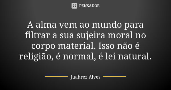 A alma vem ao mundo para filtrar a sua sujeira moral no corpo material. Isso não é religião, é normal, é lei natural.... Frase de Juahrez Alves.