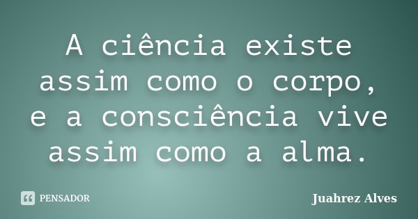 A ciência existe assim como o corpo, e a consciência vive assim como a alma.... Frase de Juahrez Alves.