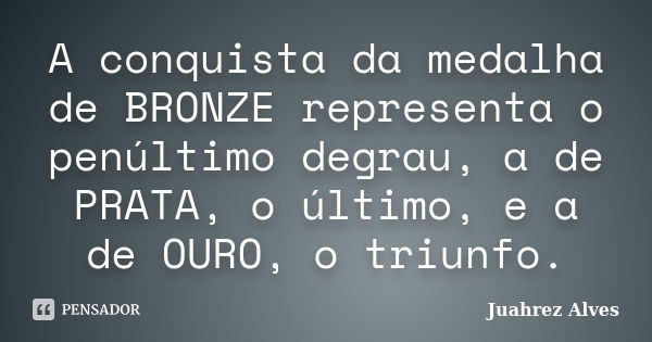 A conquista da medalha de BRONZE representa o penúltimo degrau, a de PRATA, o último, e a de OURO, o triunfo.... Frase de Juahrez Alves.