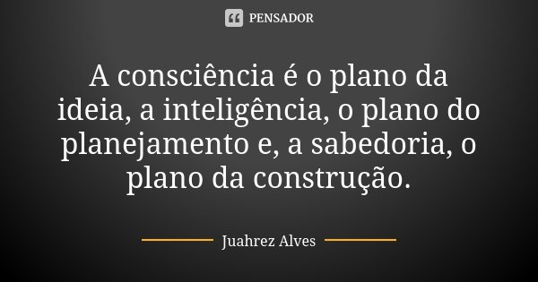 A consciência é o plano da ideia, a inteligência, o plano do planejamento e, a sabedoria, o plano da construção.... Frase de Juahrez Alves.