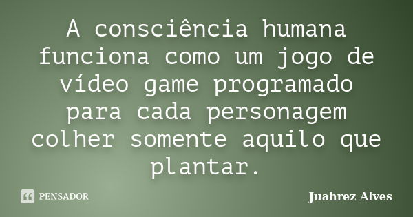 A consciência humana funciona como um jogo de vídeo game programado para cada personagem colher somente aquilo que plantar.... Frase de Juahrez Alves.