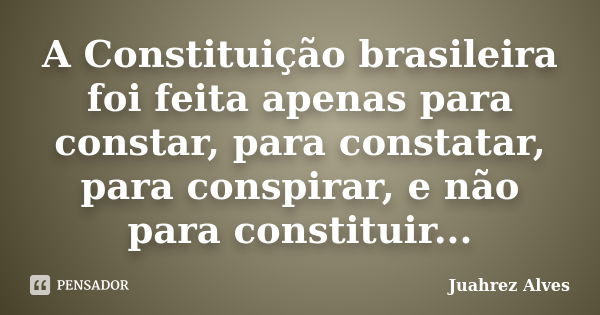 A Constituição brasileira foi feita apenas para constar, para constatar, para conspirar, e não para constituir...... Frase de Juahrez Alves.