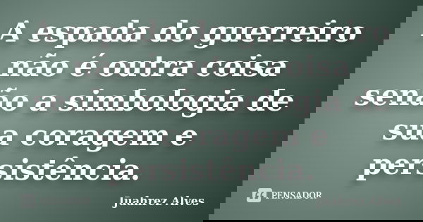 A espada do guerreiro não é outra coisa senão a simbologia de sua coragem e persistência.... Frase de Juahrez Alves.