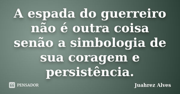 A espada do guerreiro não é outra coisa senão a simbologia de sua coragem e persistência.... Frase de Juahrez Alves.