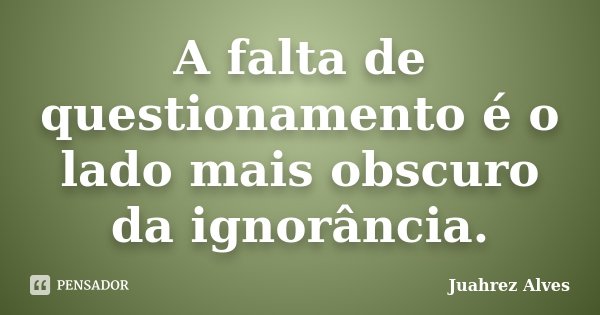 A falta de questionamento é o lado mais obscuro da ignorância.... Frase de Juahrez Alves.