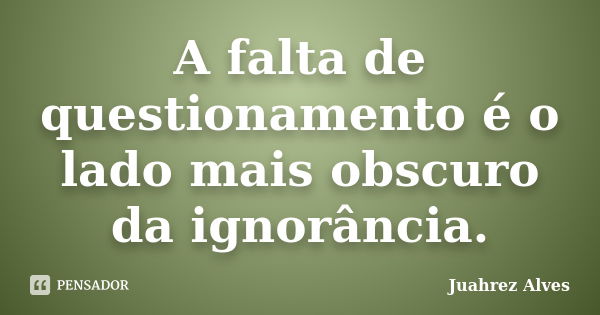 A falta de questionamento é o lado mais obscuro da ignorância.... Frase de Juahrez Alves.