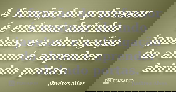 A função do professor é ensinar abrindo janelas, e a obrigação do aluno é aprender abrindo portas.... Frase de Juahrez Alves.