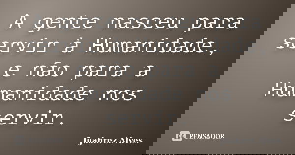 A gente nasceu para servir à Humanidade, e não para a Humanidade nos servir.... Frase de Juahrez Alves.