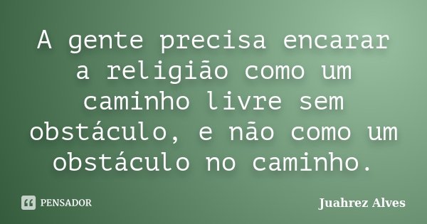 A gente precisa encarar a religião como um caminho livre sem obstáculo, e não como um obstáculo no caminho.... Frase de Juahrez Alves.