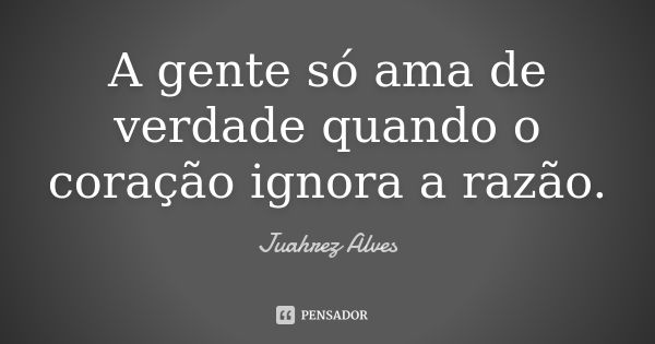 A gente só ama de verdade quando o coração ignora a razão.... Frase de Juahrez Alves.