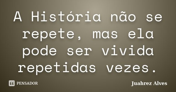 A História não se repete, mas ela pode ser vivida repetidas vezes.... Frase de Juahrez Alves.