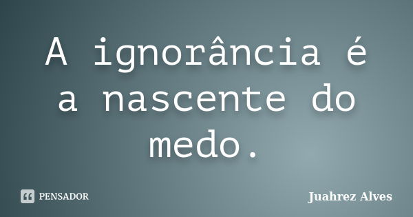 A ignorância é a nascente do medo.... Frase de Juahrez Alves.