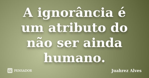 A ignorância é um atributo do não ser ainda humano.... Frase de Juahrez Alves.
