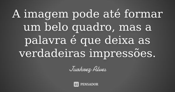 A imagem pode até formar um belo quadro, mas a palavra é que deixa as verdadeiras impressões.... Frase de Juahrez Alves.