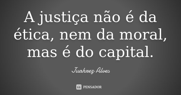 A justiça não é da ética, nem da moral, mas é do capital.... Frase de Juahrez Alves.