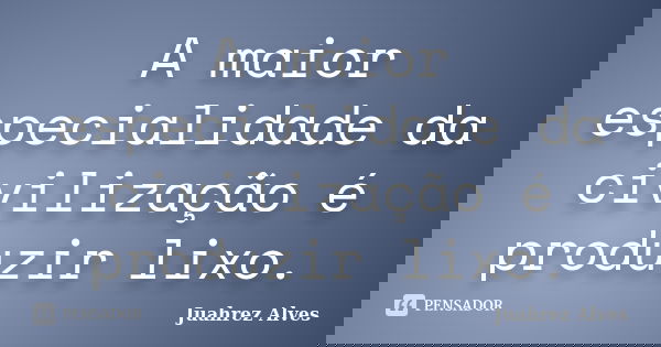 A maior especialidade da civilização é produzir lixo.... Frase de Juahrez Alves.