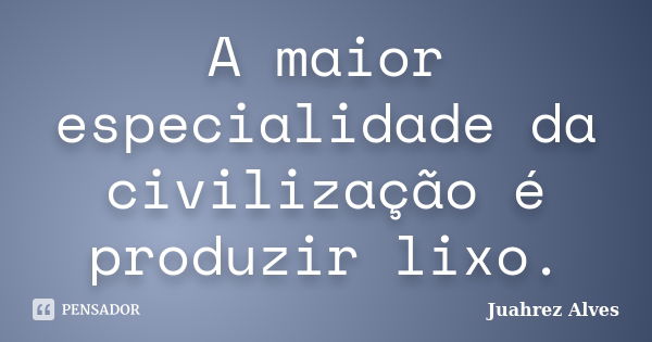 A maior especialidade da civilização é produzir lixo.... Frase de Juahrez Alves.