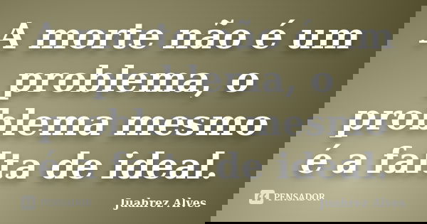 A morte não é um problema, o problema mesmo é a falta de ideal.... Frase de Juahrez Alves.
