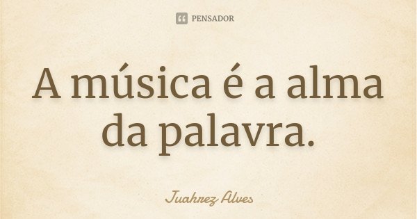 A música é a alma da palavra.... Frase de Juahrez Alves.