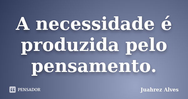 A necessidade é produzida pelo pensamento.... Frase de Juahrez Alves.