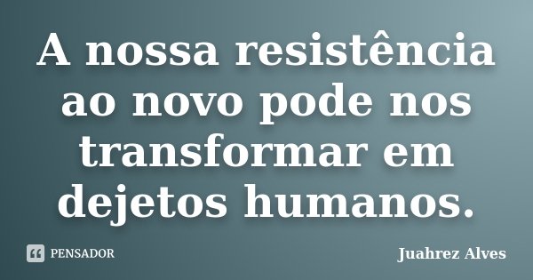 A nossa resistência ao novo pode nos transformar em dejetos humanos.... Frase de Juahrez Alves.