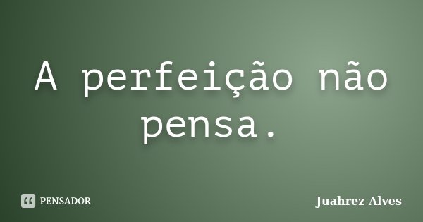 A perfeição não pensa.... Frase de Juahrez Alves.