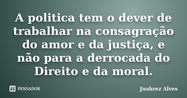 A politica tem o dever de trabalhar na consagração do amor e da justiça, e não para a derrocada do Direito e da moral.... Frase de Juahrez Alves.