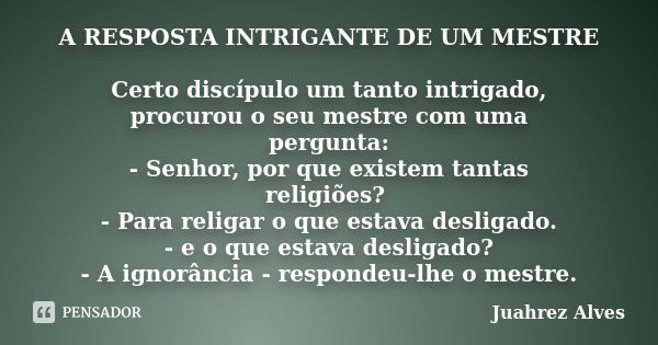 A RESPOSTA INTRIGANTE DE UM MESTRE Certo discípulo um tanto intrigado, procurou o seu mestre com uma pergunta: - Senhor, por que existem tantas religiões? - Par... Frase de Juahrez Alves.