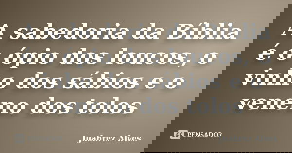 A sabedoria da Bíblia é o ópio dos loucos, o vinho dos sábios e o veneno dos tolos... Frase de Juahrez Alves.