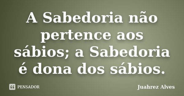 A Sabedoria não pertence aos sábios; a Sabedoria é dona dos sábios.... Frase de Juahrez Alves.