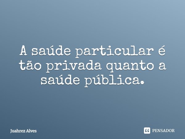 A saúde particular é tão privada quanto a saúde pública.... Frase de Juahrez Alves.