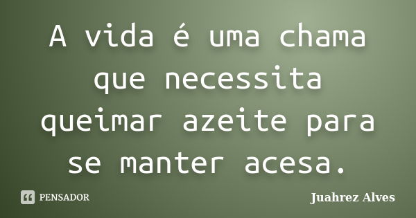 A vida é uma chama que necessita queimar azeite para se manter acesa.... Frase de Juahrez Alves.