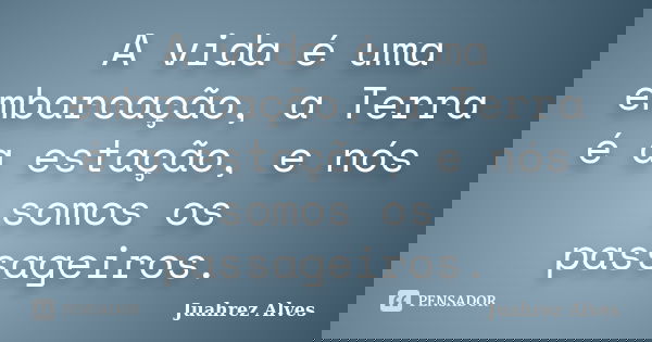 A vida é uma embarcação, a Terra é a estação, e nós somos os passageiros.... Frase de Juahrez Alves.