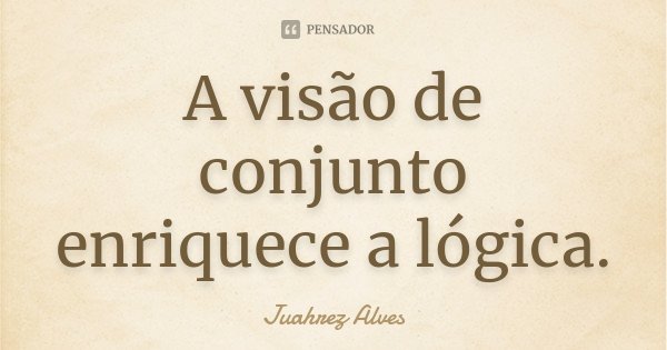 A visão de conjunto enriquece a lógica.... Frase de Juahrez Alves.