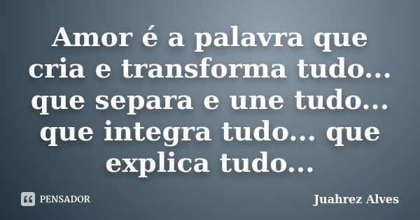 Amor é a palavra que cria e transforma tudo... que separa e une tudo... que integra tudo... que explica tudo...... Frase de Juahrez Alves.