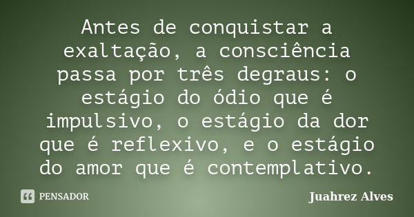 Antes de conquistar a exaltação, a consciência passa por três degraus: o estágio do ódio que é impulsivo, o estágio da dor que é reflexivo, e o estágio do amor ... Frase de Juahrez Alves.