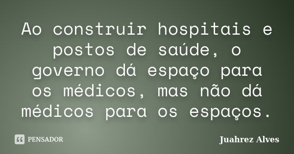 Ao construir hospitais e postos de saúde, o governo dá espaço para os médicos, mas não dá médicos para os espaços.... Frase de Juahrez Alves.