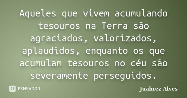 Aqueles que vivem acumulando tesouros na Terra são agraciados, valorizados, aplaudidos, enquanto os que acumulam tesouros no céu são severamente perseguidos.... Frase de Juahrez Alves.