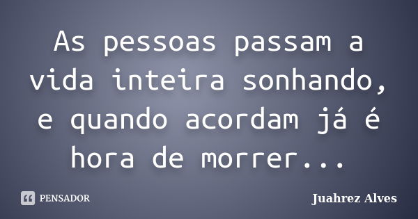 As pessoas passam a vida inteira sonhando, e quando acordam já é hora de morrer...... Frase de Juahrez Alves.