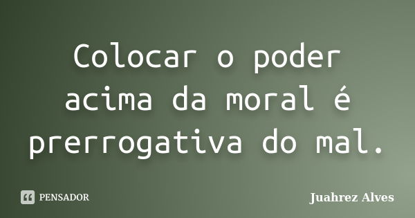 Colocar o poder acima da moral é prerrogativa do mal.... Frase de Juahrez Alves.