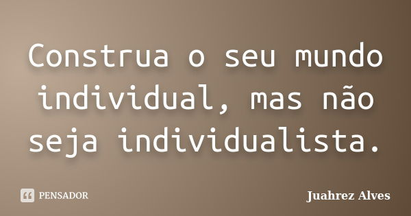 Construa o seu mundo individual, mas não seja individualista.... Frase de Juahrez Alves.