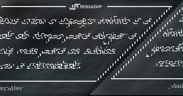 Deus criou o espaço infinito e a finitude do tempo para abrigar a ignorância, mas para os sábios reservou a eternidade.... Frase de Juahrez Alves.