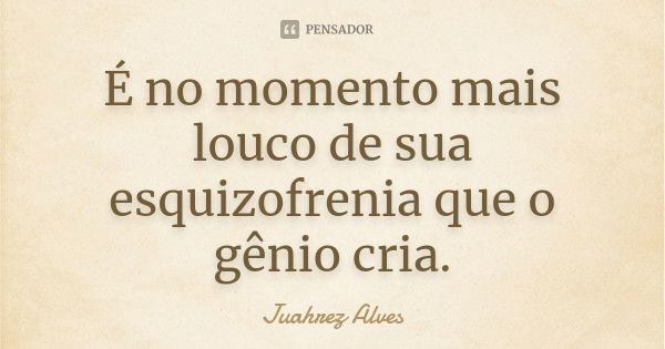 É no momento mais louco de sua esquizofrenia que o gênio cria.... Frase de Juahrez Alves.