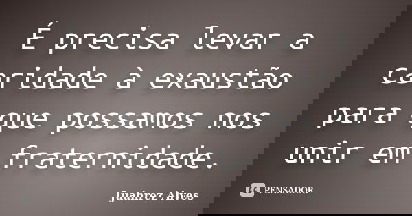 É precisa levar a caridade à exaustão para que possamos nos unir em fraternidade.... Frase de Juahrez Alves.