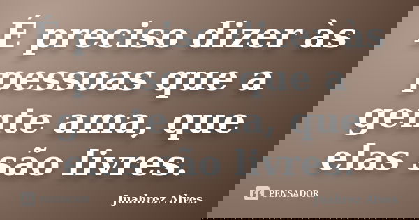 É preciso dizer às pessoas que a gente ama, que elas são livres.... Frase de Juahrez Alves.